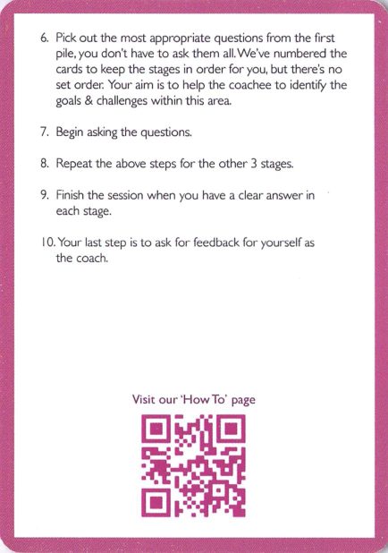 <b>How to use</b> 10 Simple Steps (6-10)<br>6. Pick the most appropriate questions from the first pile; you don't have to ask them all; no set order. 7. Begin asking the questions. 8. Repeat for the other 3 stages. 9. Finish when you have a clear answer in each stage. 10. Ask for feedback for yourself as the coach. QR to 'How To' page.