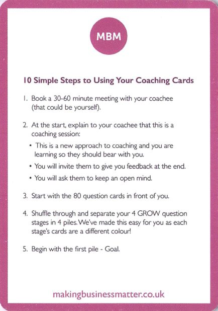<b>How to use</b> 10 Simple Steps (1-5)<br>1. Book a 30-60 minute meeting with your coachee (could be yourself). 2. Explain this is a coaching session: new approach, feedback at the end, keep an open mind. 3. Start with the 80 question cards in front of you. 4. Separate the cards into the 4 GROW stages (each stage has its own colour). 5. Begin with the first pile, Goal.