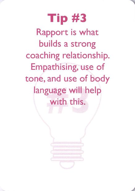 <b>Coaching tip</b> Tip #3<br>Rapport is what builds a strong coaching relationship. Empathising, use of tone, and use of body language will help with this.